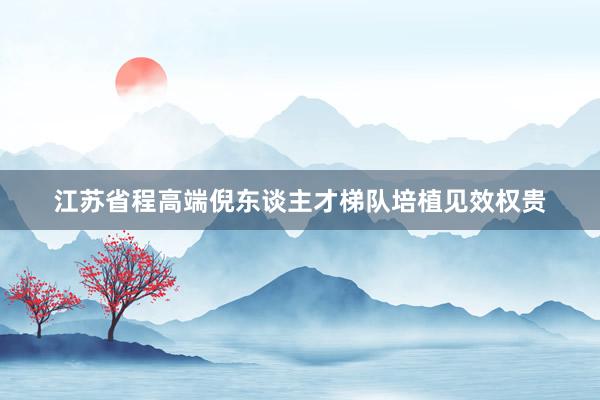 江苏省程高端倪东谈主才梯队培植见效权贵
